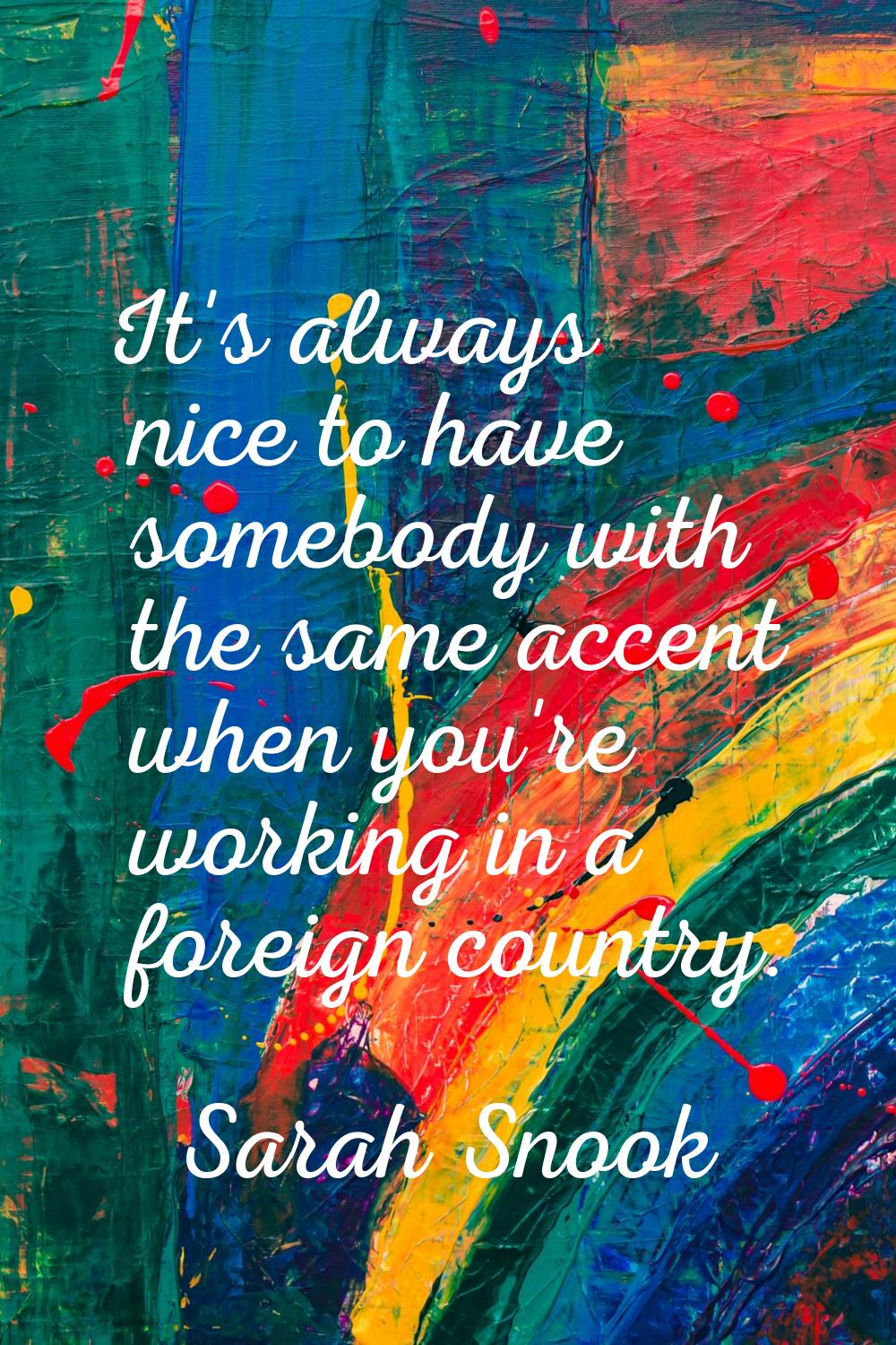 It's always nice to have somebody with the same accent when you're working in a foreign country.