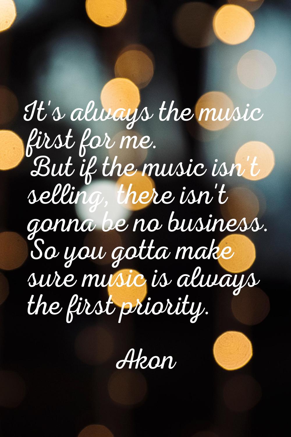 It's always the music first for me. But if the music isn't selling, there isn't gonna be no busines
