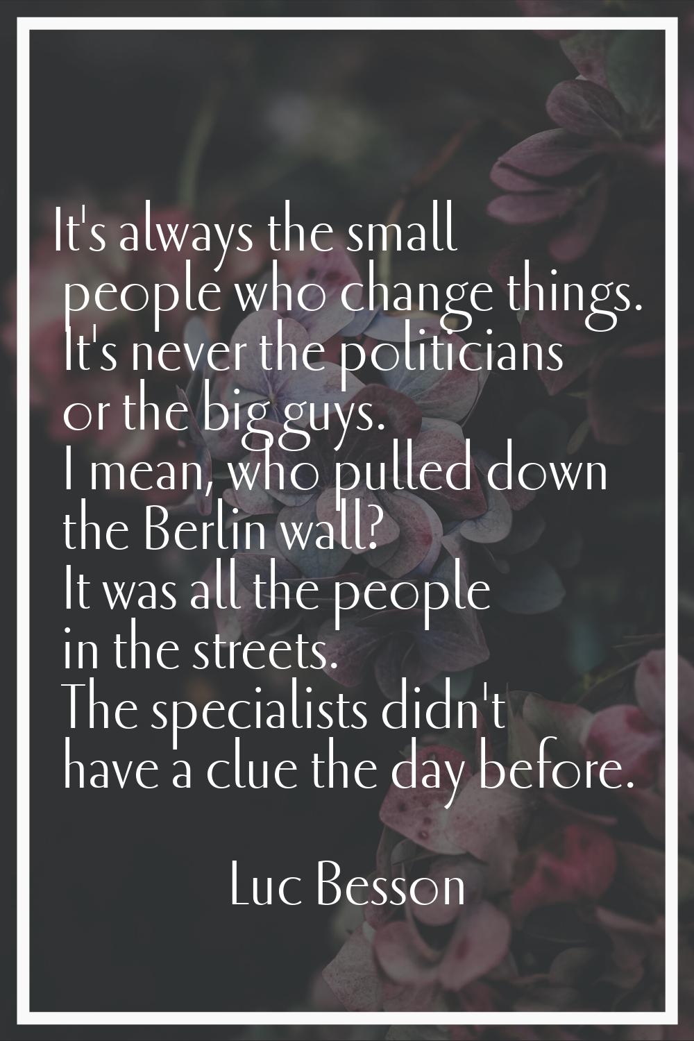 It's always the small people who change things. It's never the politicians or the big guys. I mean,