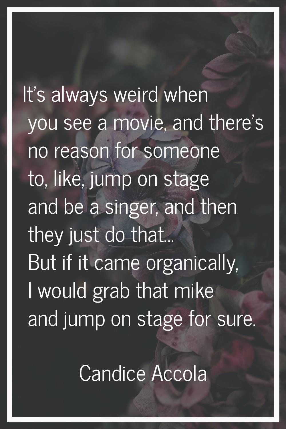 It's always weird when you see a movie, and there's no reason for someone to, like, jump on stage a