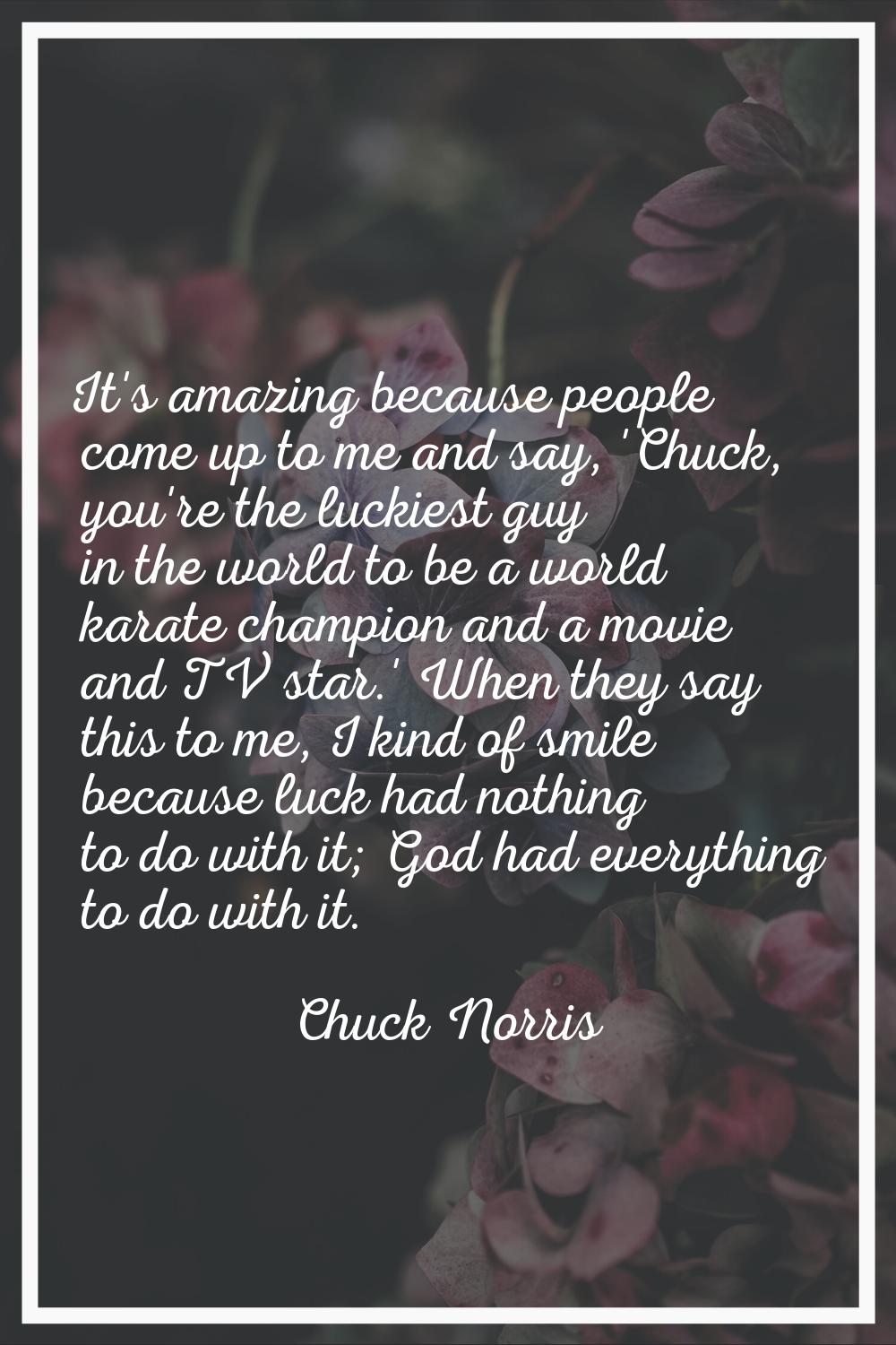 It's amazing because people come up to me and say, 'Chuck, you're the luckiest guy in the world to 