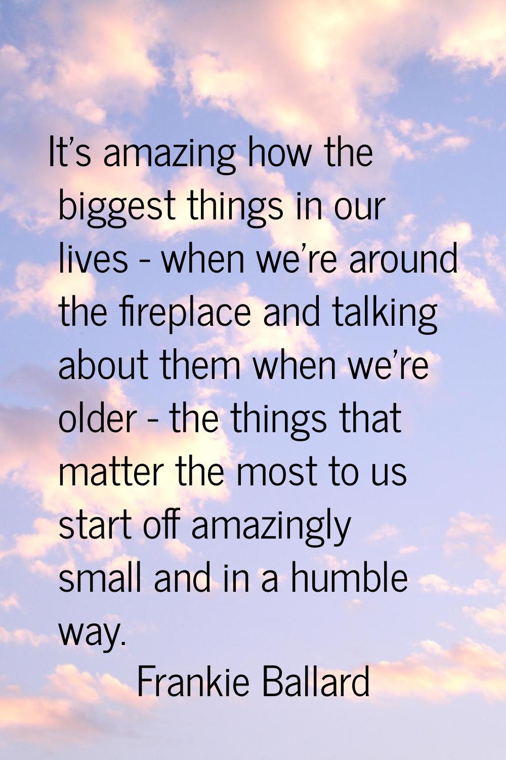 It's amazing how the biggest things in our lives - when we're around the fireplace and talking abou