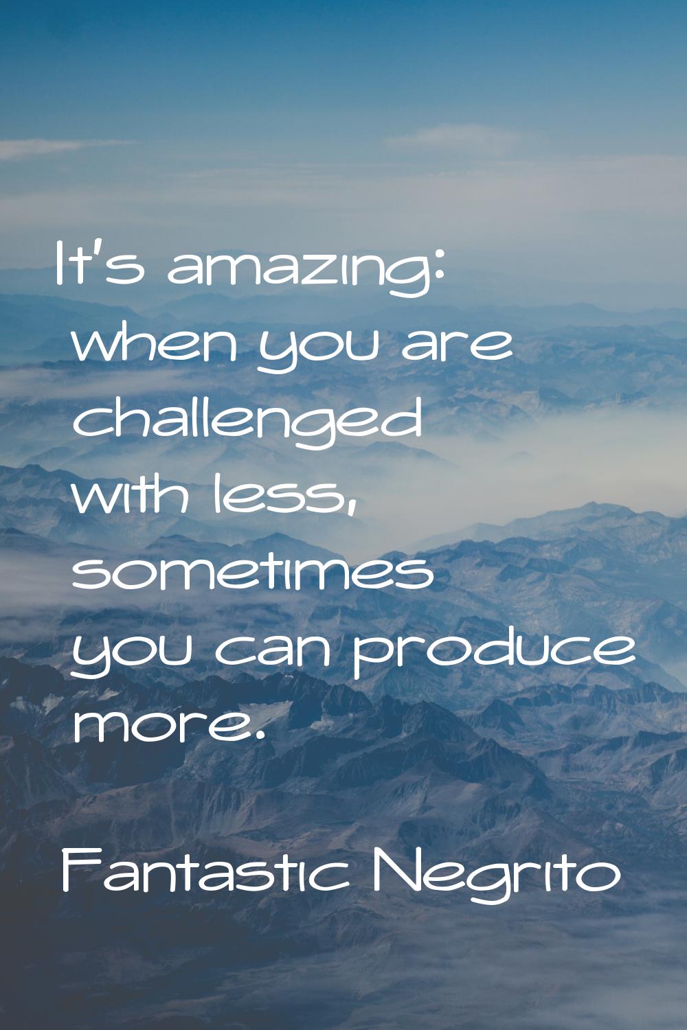 It's amazing: when you are challenged with less, sometimes you can produce more.