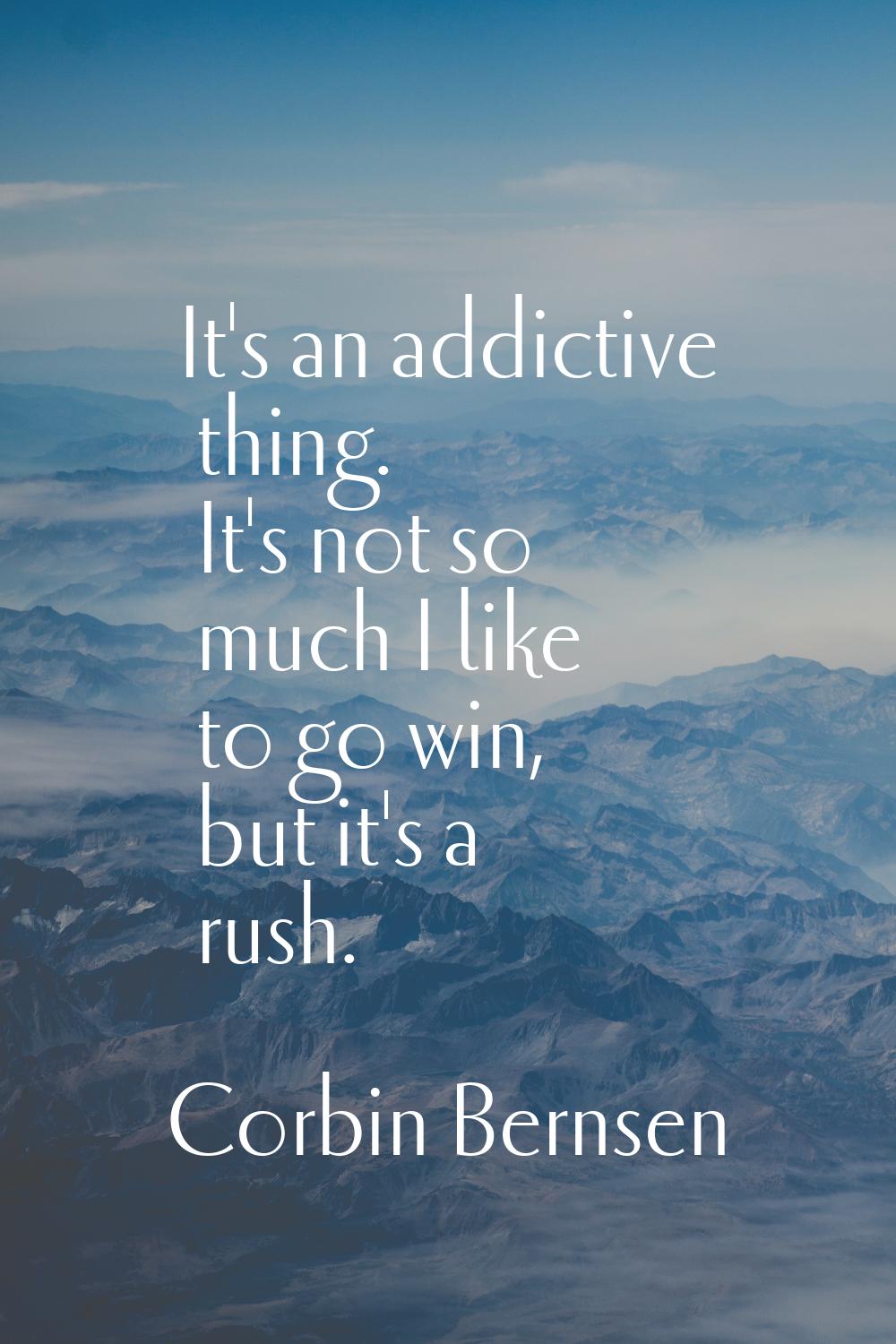 It's an addictive thing. It's not so much I like to go win, but it's a rush.