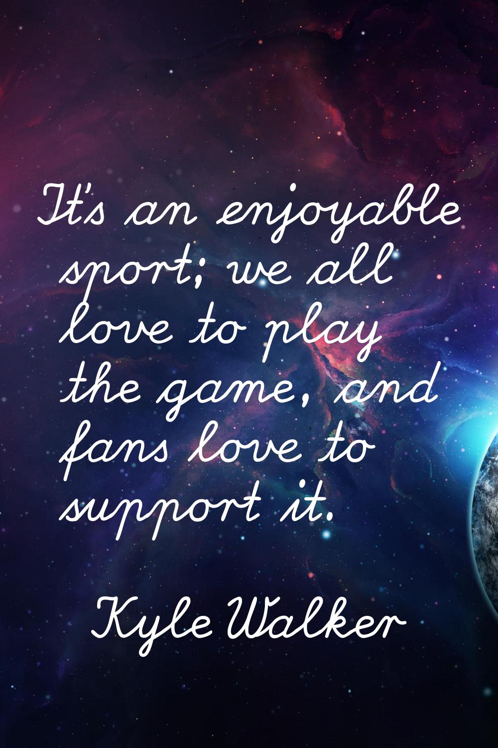 It's an enjoyable sport; we all love to play the game, and fans love to support it.