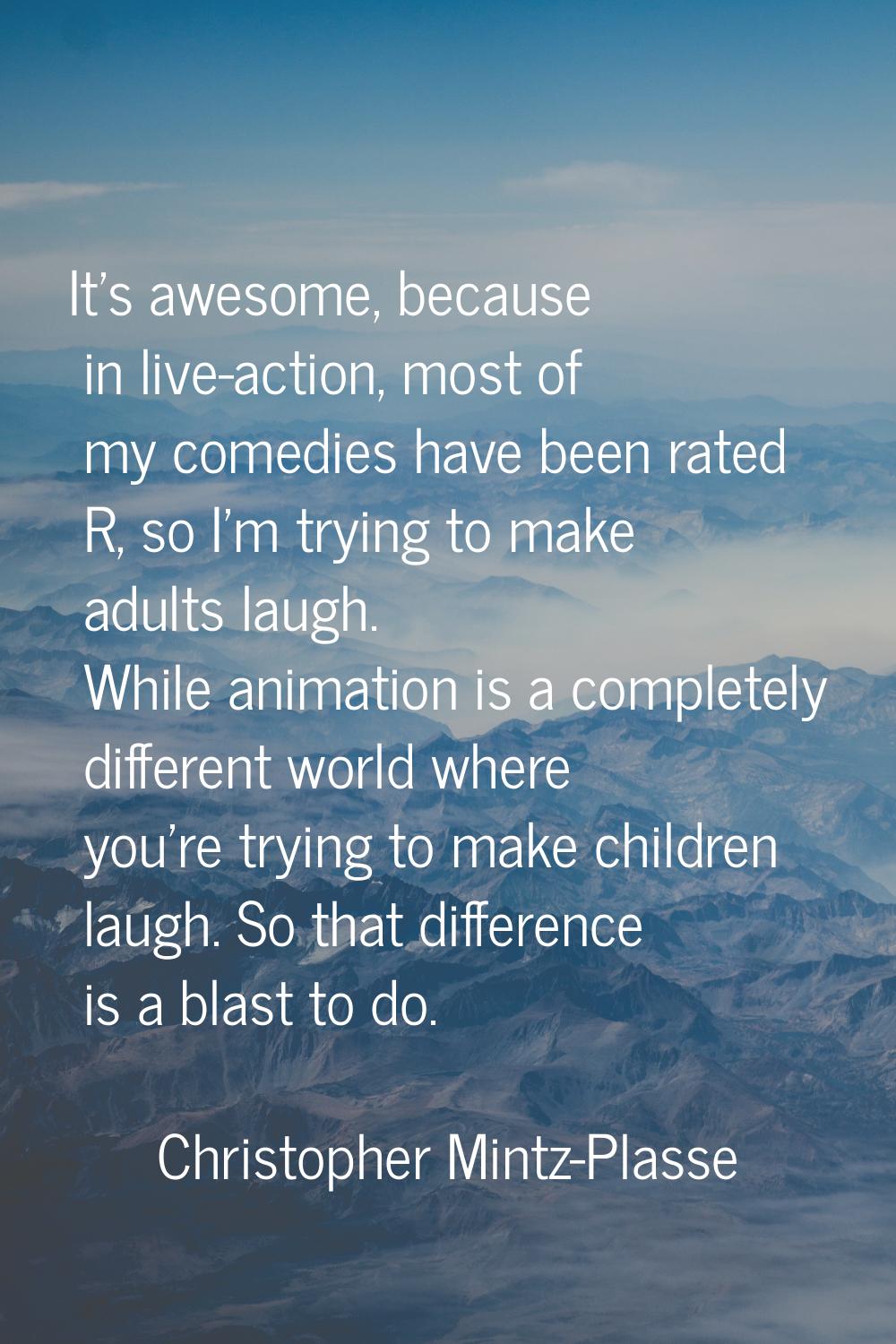 It's awesome, because in live-action, most of my comedies have been rated R, so I'm trying to make 