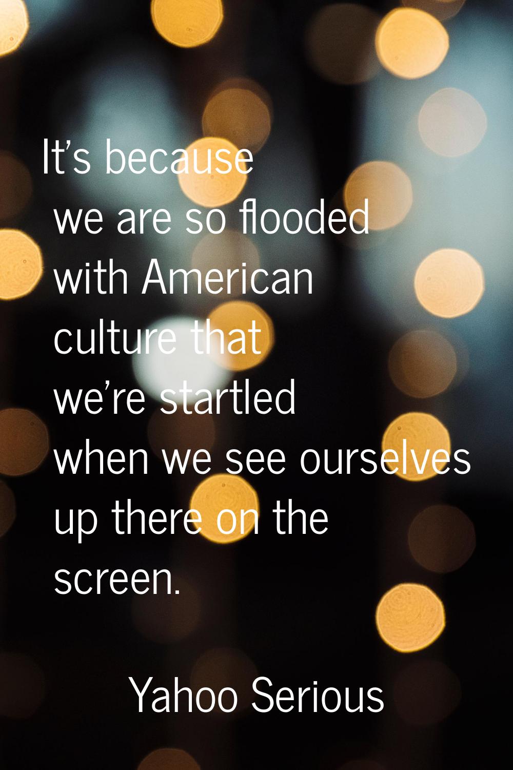 It's because we are so flooded with American culture that we're startled when we see ourselves up t