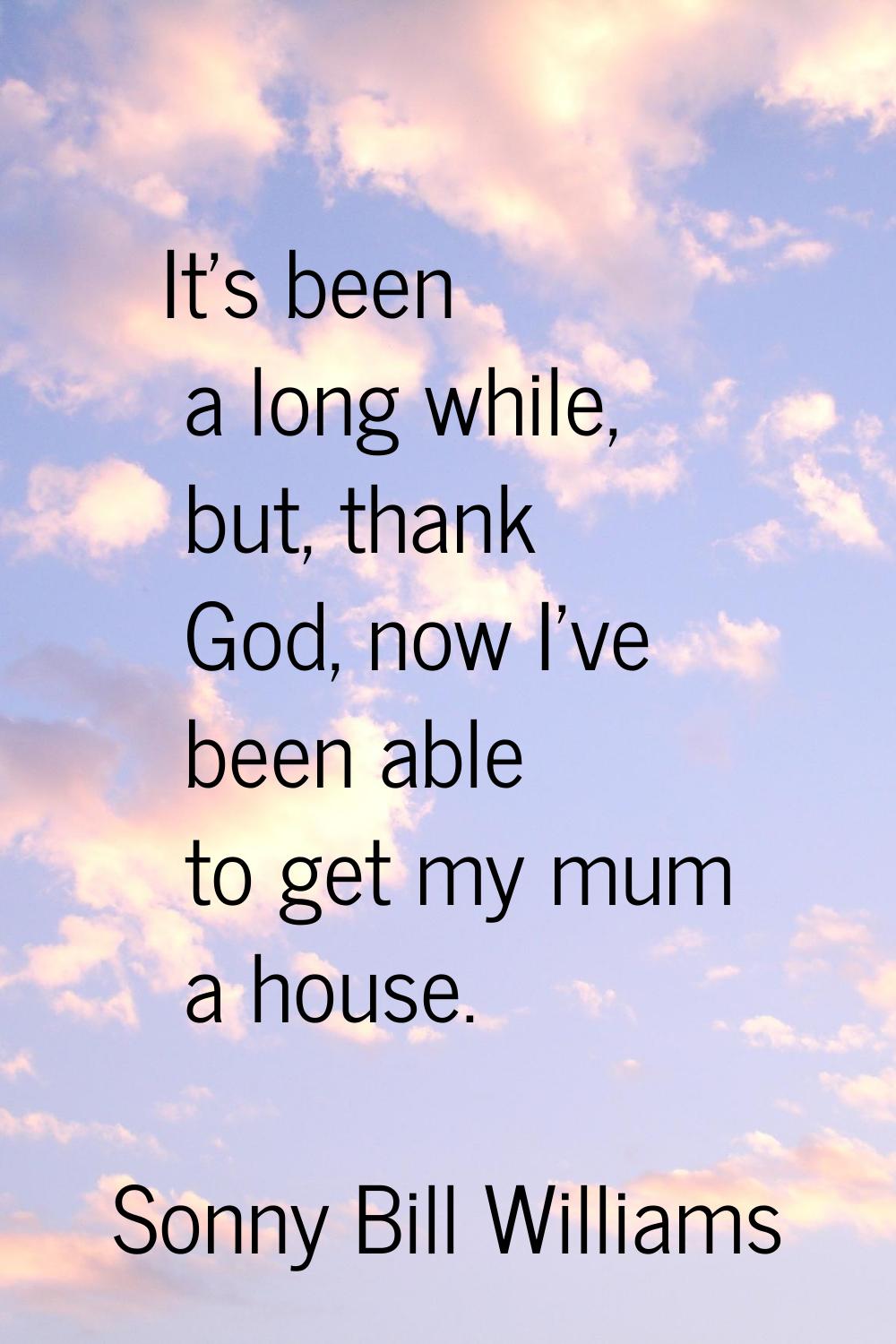 It's been a long while, but, thank God, now I've been able to get my mum a house.