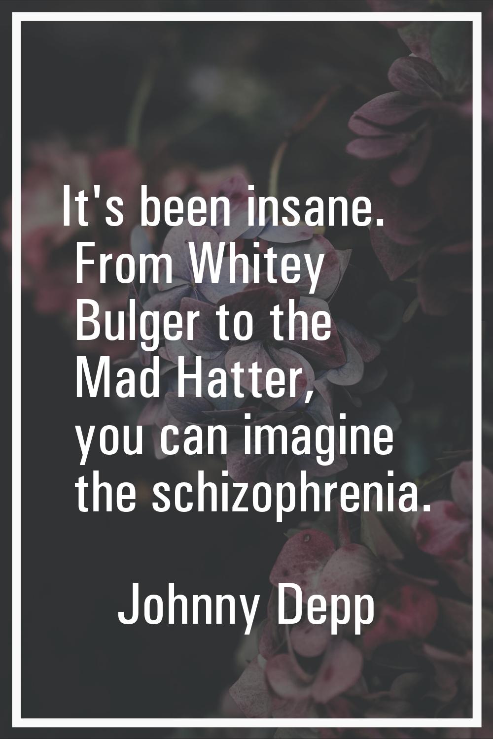 It's been insane. From Whitey Bulger to the Mad Hatter, you can imagine the schizophrenia.