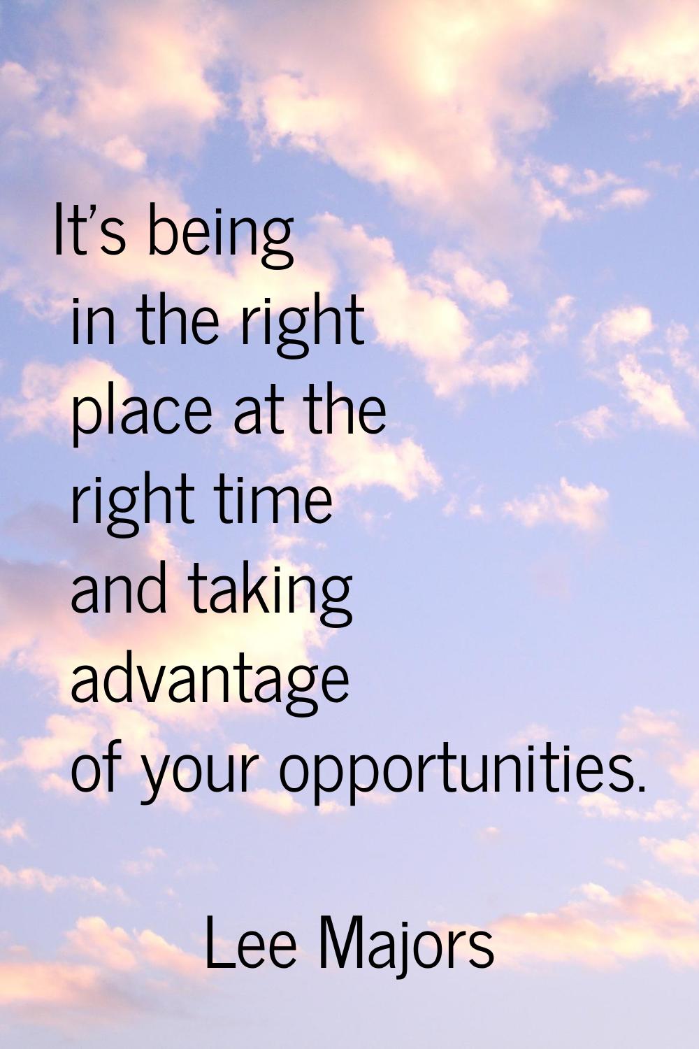 It's being in the right place at the right time and taking advantage of your opportunities.