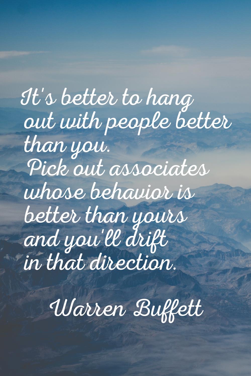 It's better to hang out with people better than you. Pick out associates whose behavior is better t