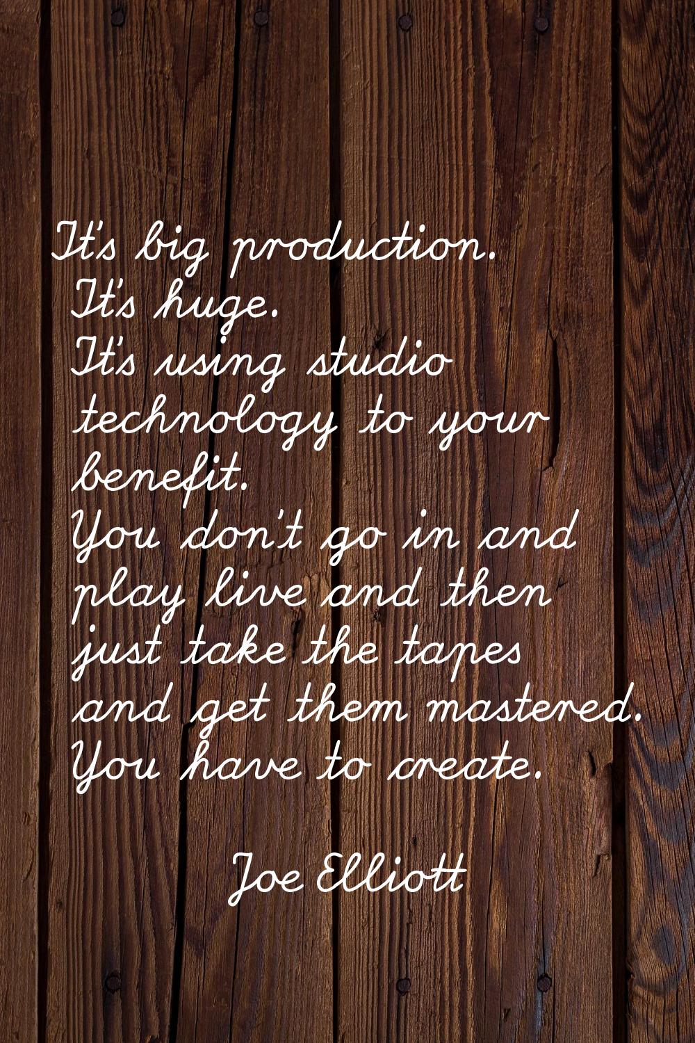 It's big production. It's huge. It's using studio technology to your benefit. You don't go in and p