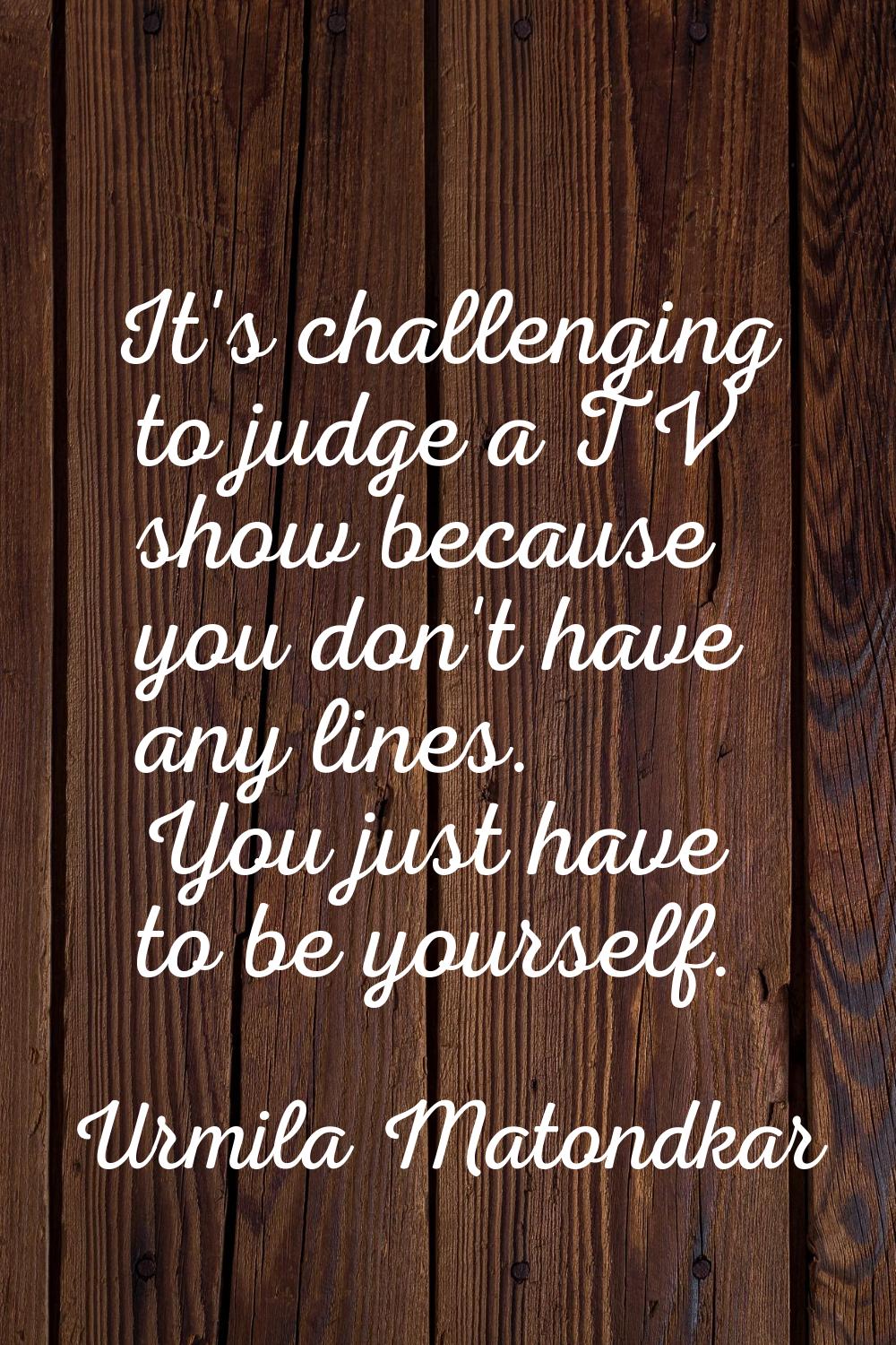 It's challenging to judge a TV show because you don't have any lines. You just have to be yourself.