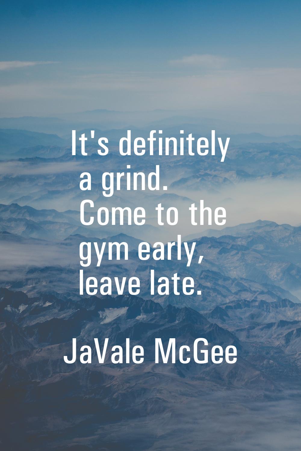 It's definitely a grind. Come to the gym early, leave late.