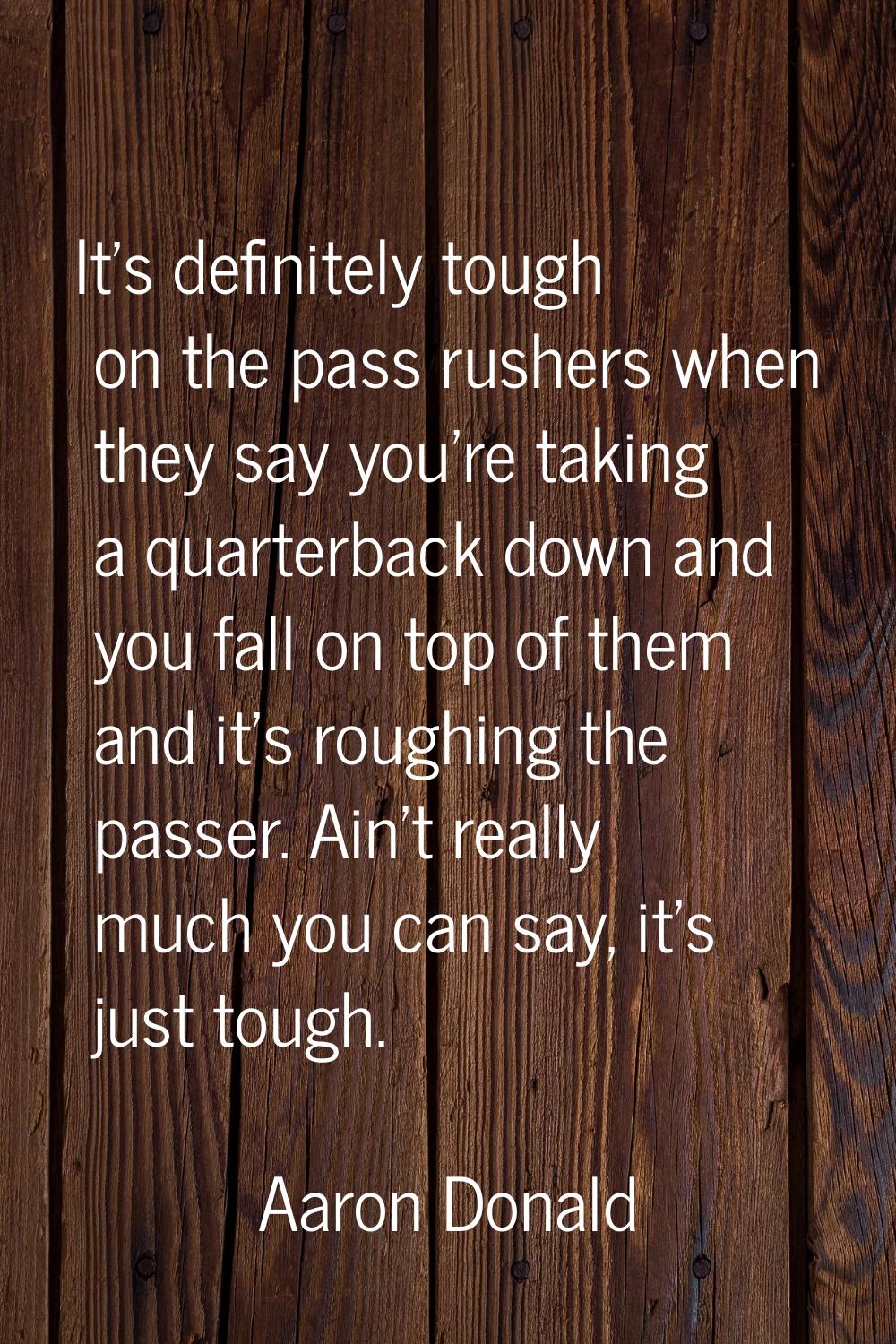 It's definitely tough on the pass rushers when they say you're taking a quarterback down and you fa