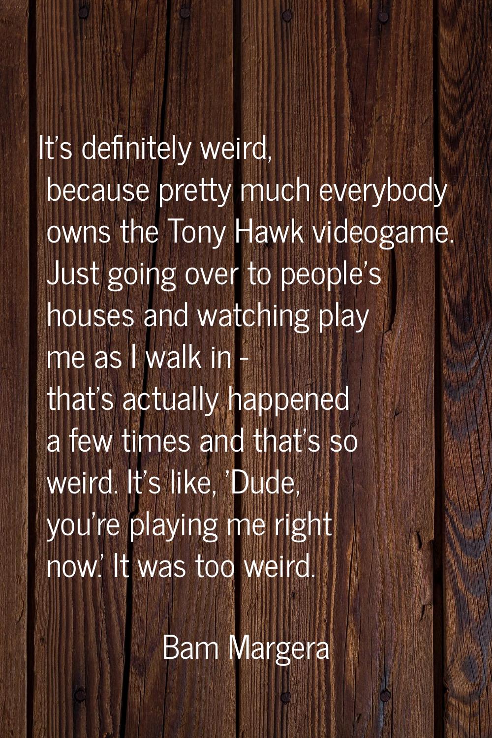 It's definitely weird, because pretty much everybody owns the Tony Hawk videogame. Just going over 