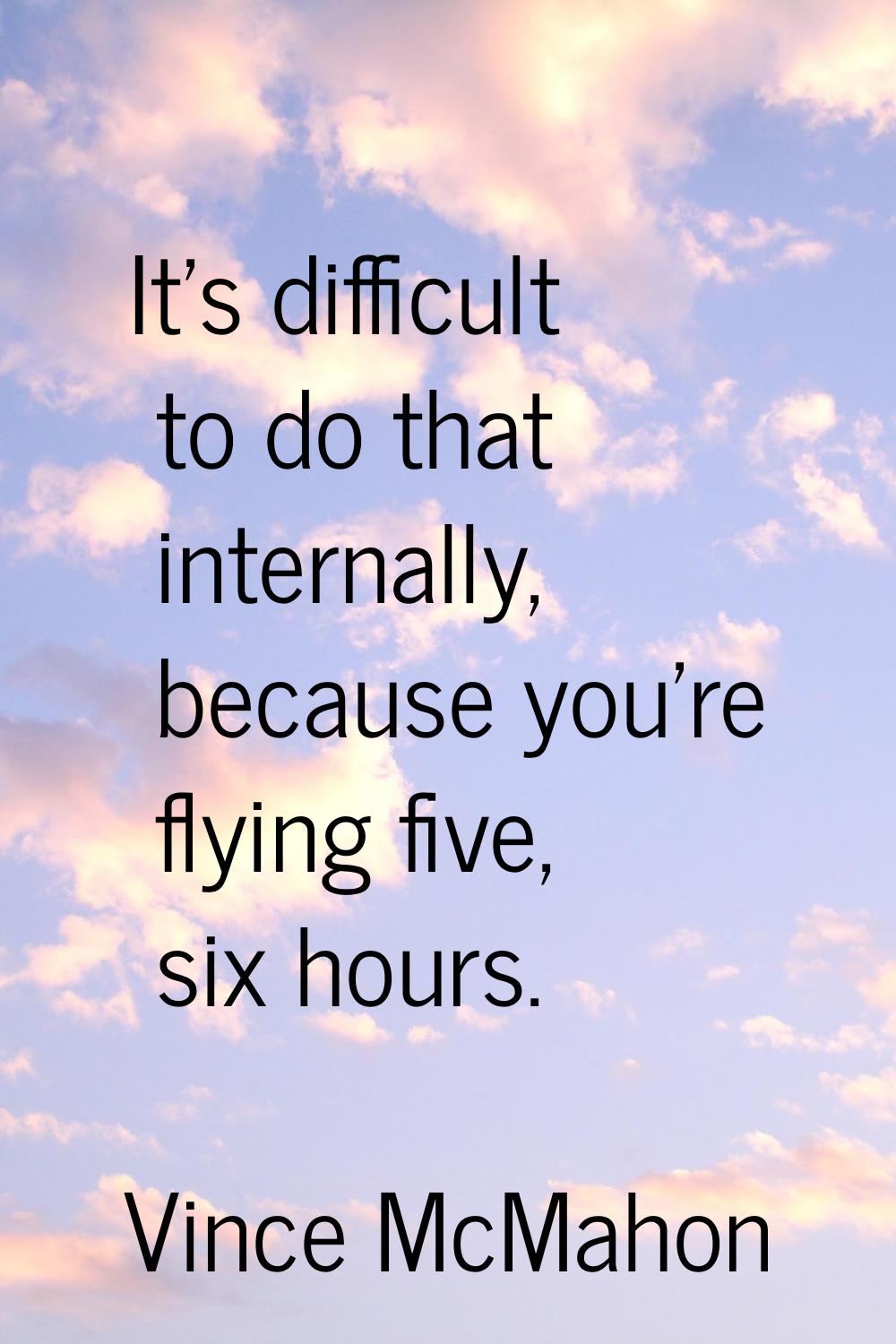It's difficult to do that internally, because you're flying five, six hours.