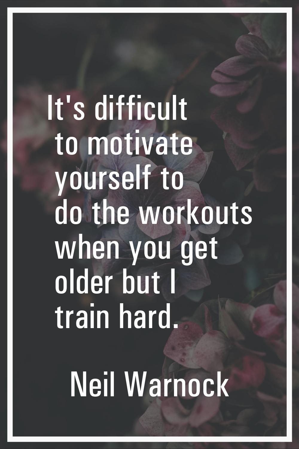 It's difficult to motivate yourself to do the workouts when you get older but I train hard.
