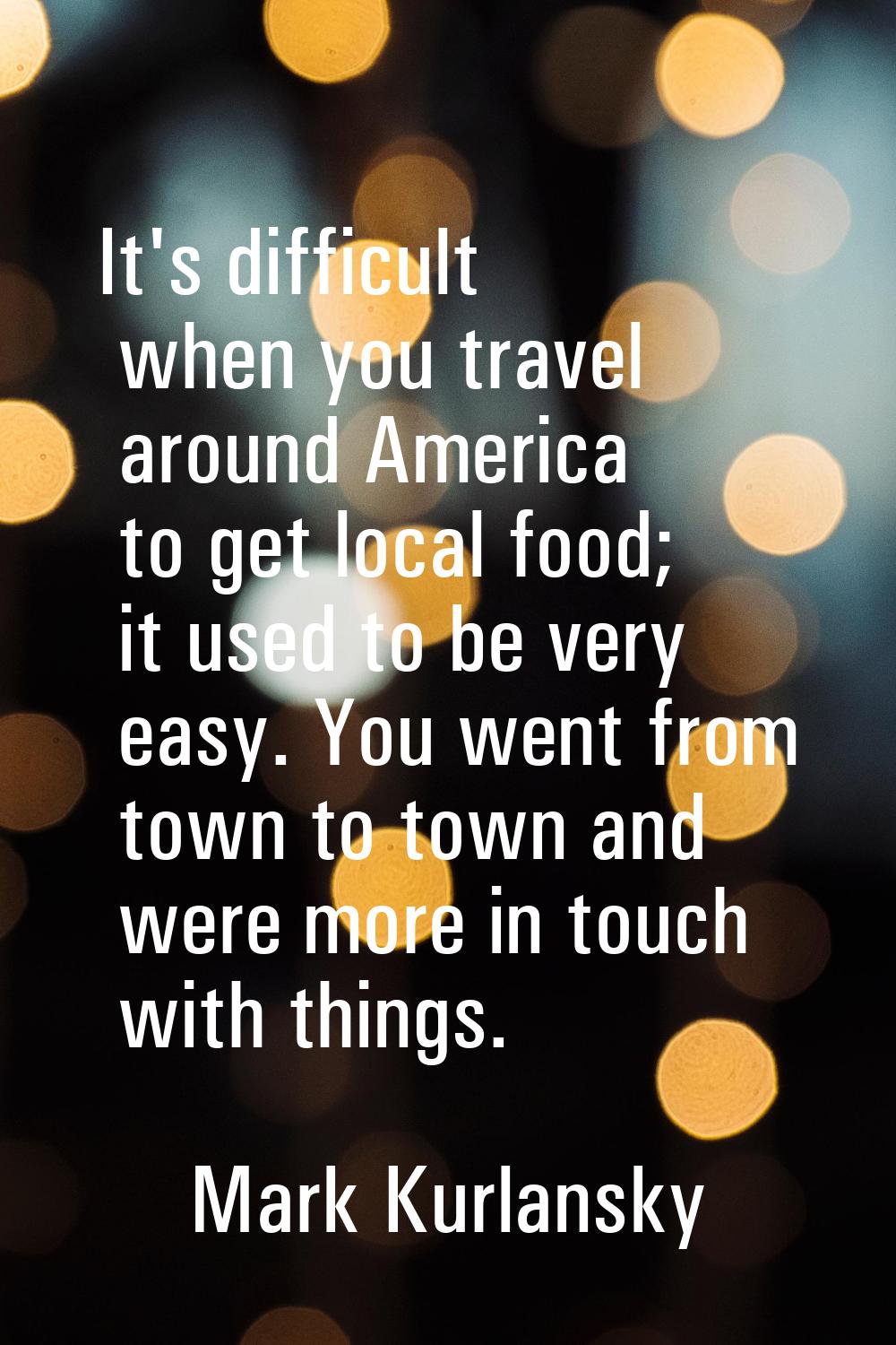 It's difficult when you travel around America to get local food; it used to be very easy. You went 