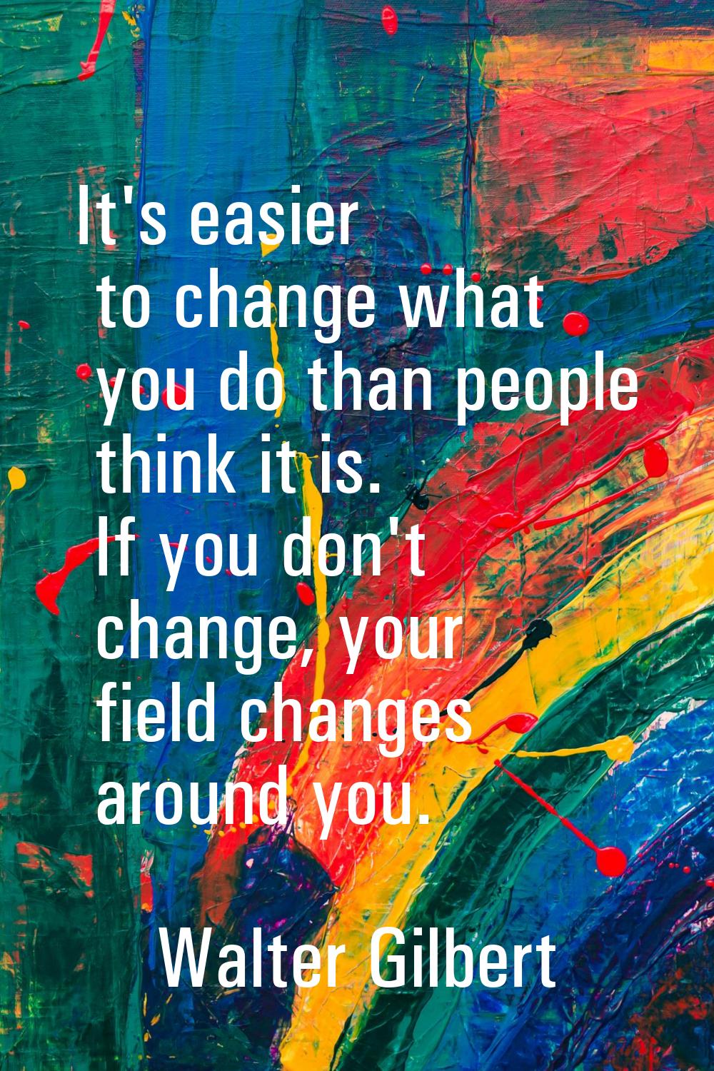 It's easier to change what you do than people think it is. If you don't change, your field changes 