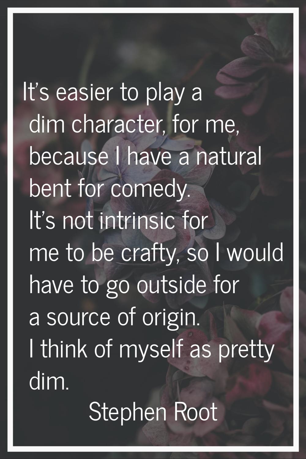 It's easier to play a dim character, for me, because I have a natural bent for comedy. It's not int