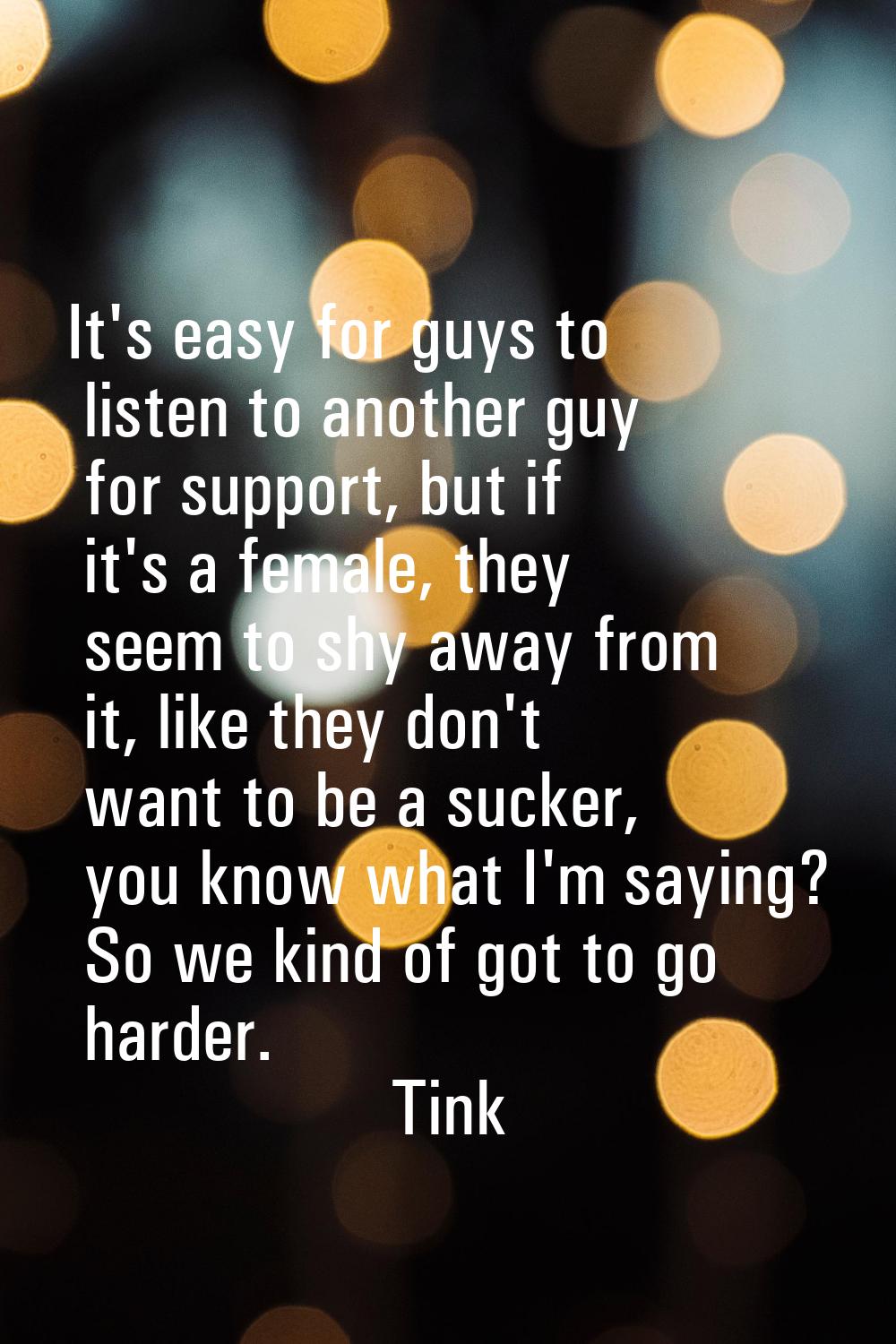 It's easy for guys to listen to another guy for support, but if it's a female, they seem to shy awa