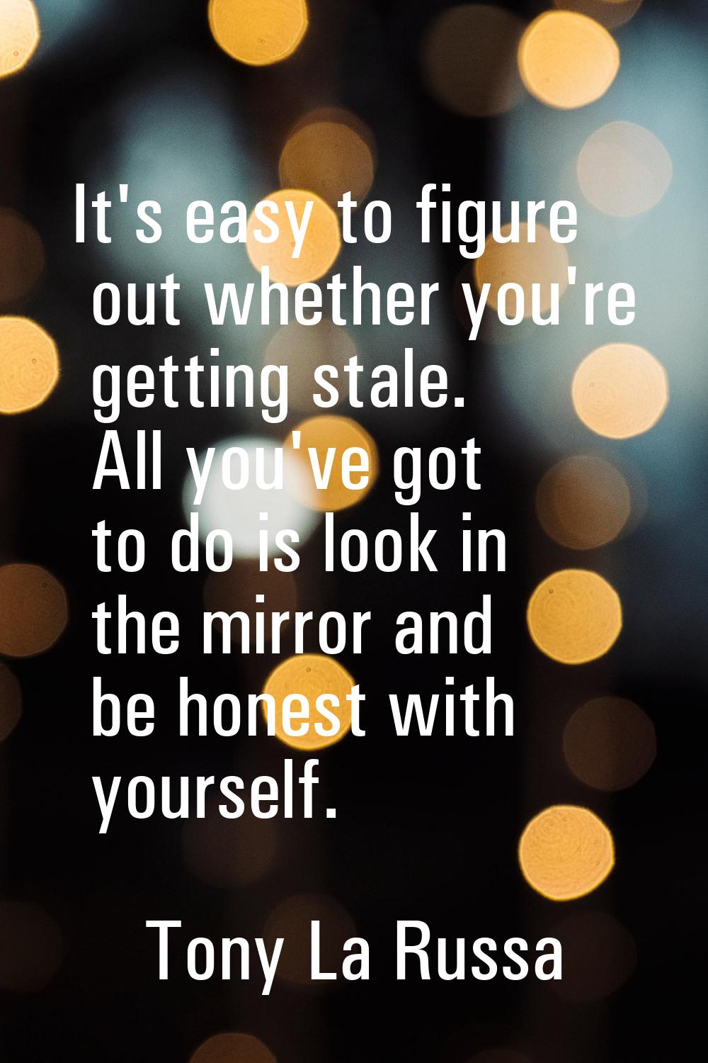 It's easy to figure out whether you're getting stale. All you've got to do is look in the mirror an