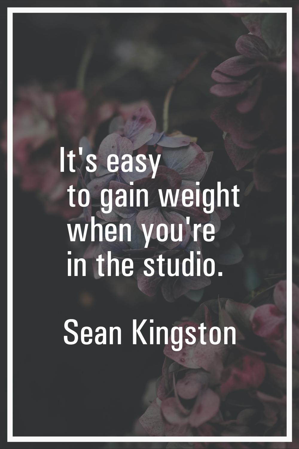 It's easy to gain weight when you're in the studio.
