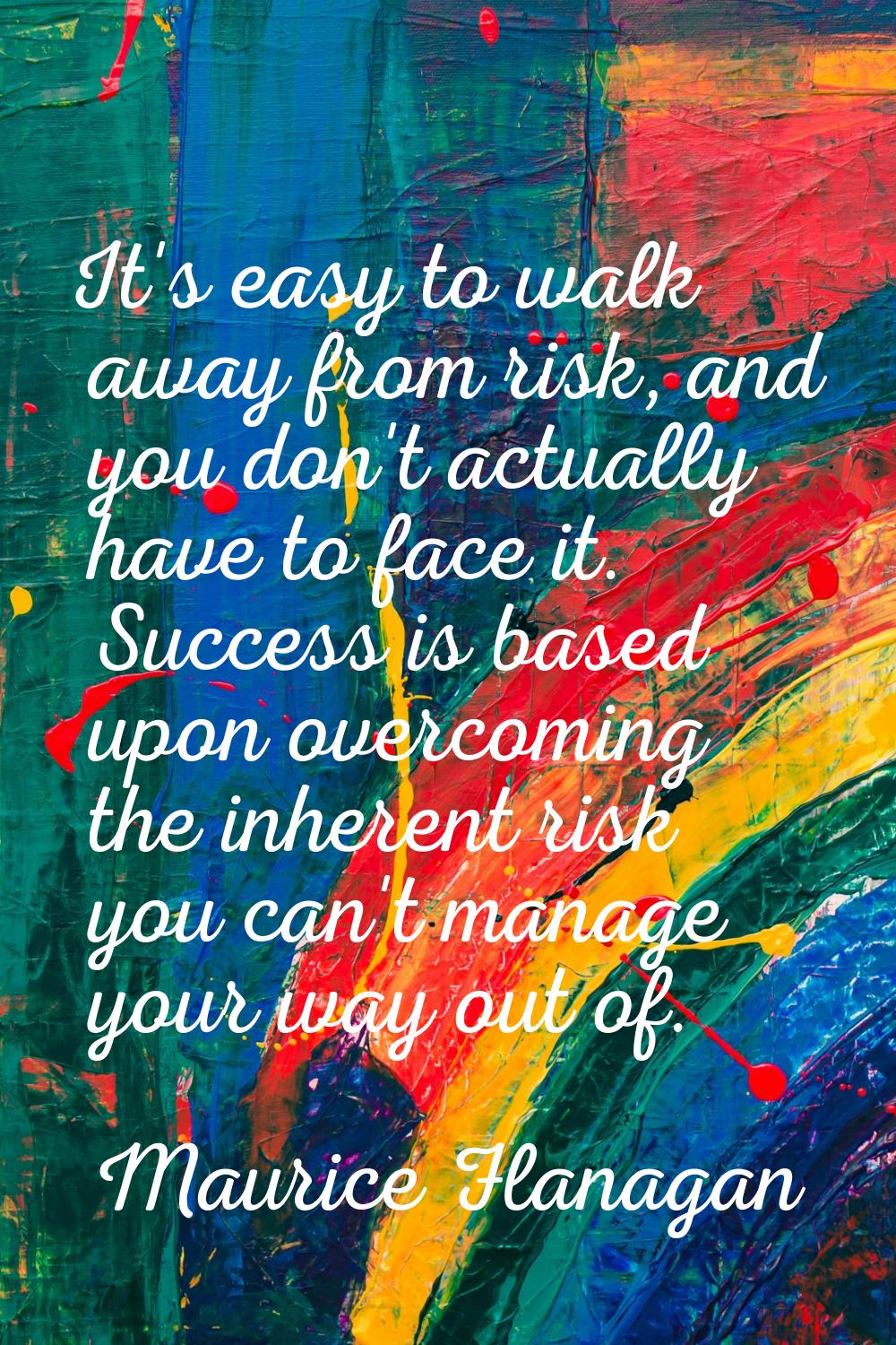 It's easy to walk away from risk, and you don't actually have to face it. Success is based upon ove