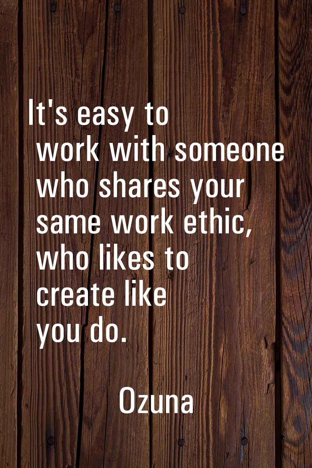 It's easy to work with someone who shares your same work ethic, who likes to create like you do.