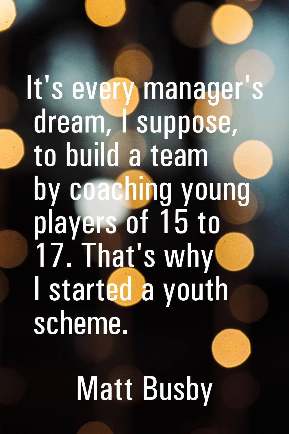 It's every manager's dream, I suppose, to build a team by coaching young players of 15 to 17. That'