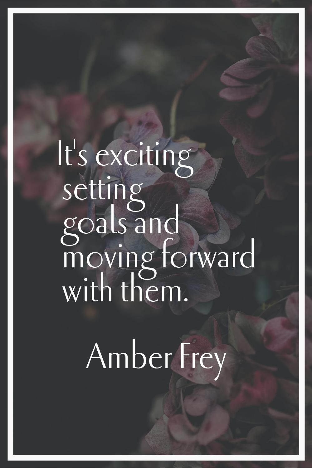 It's exciting setting goals and moving forward with them.