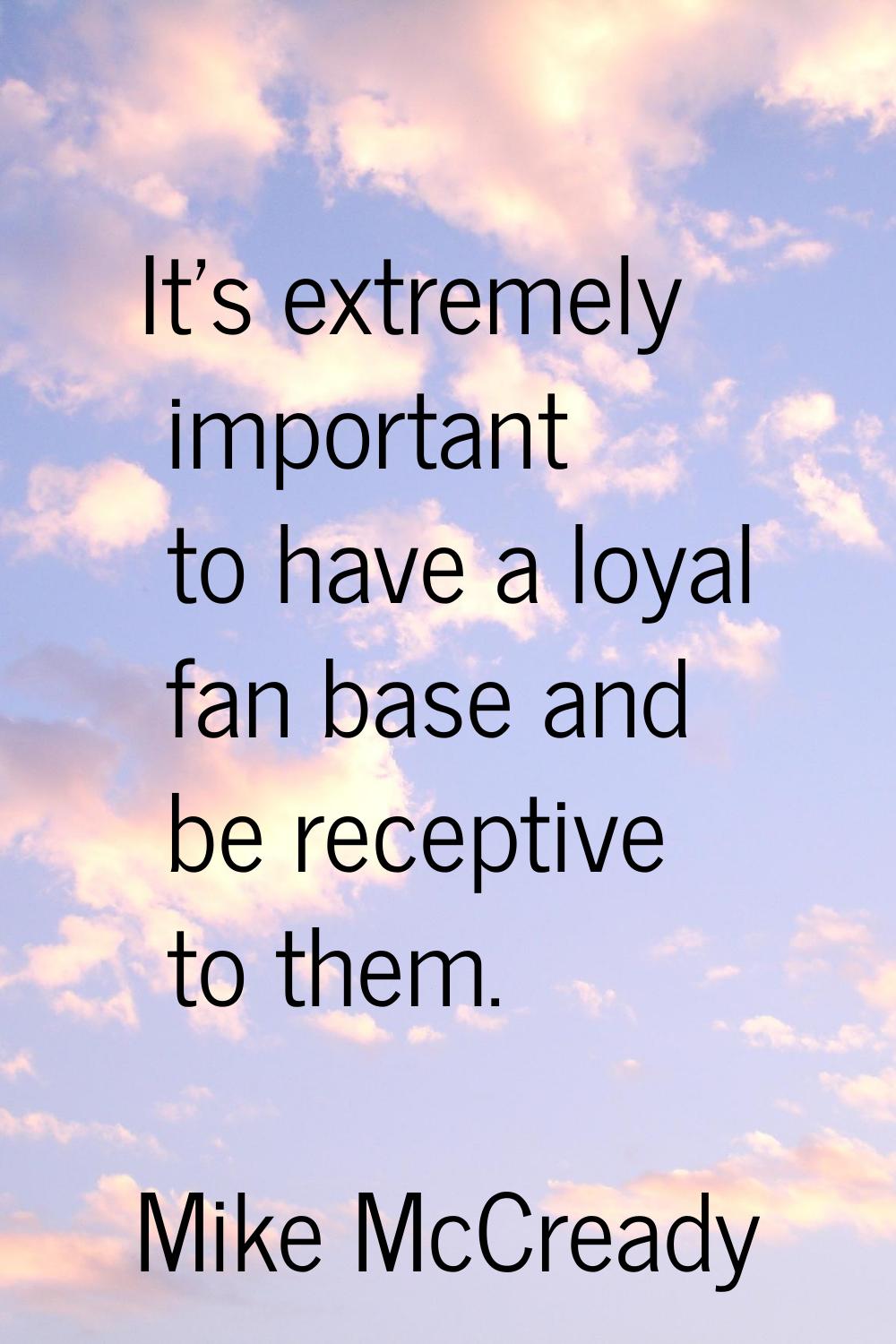It's extremely important to have a loyal fan base and be receptive to them.