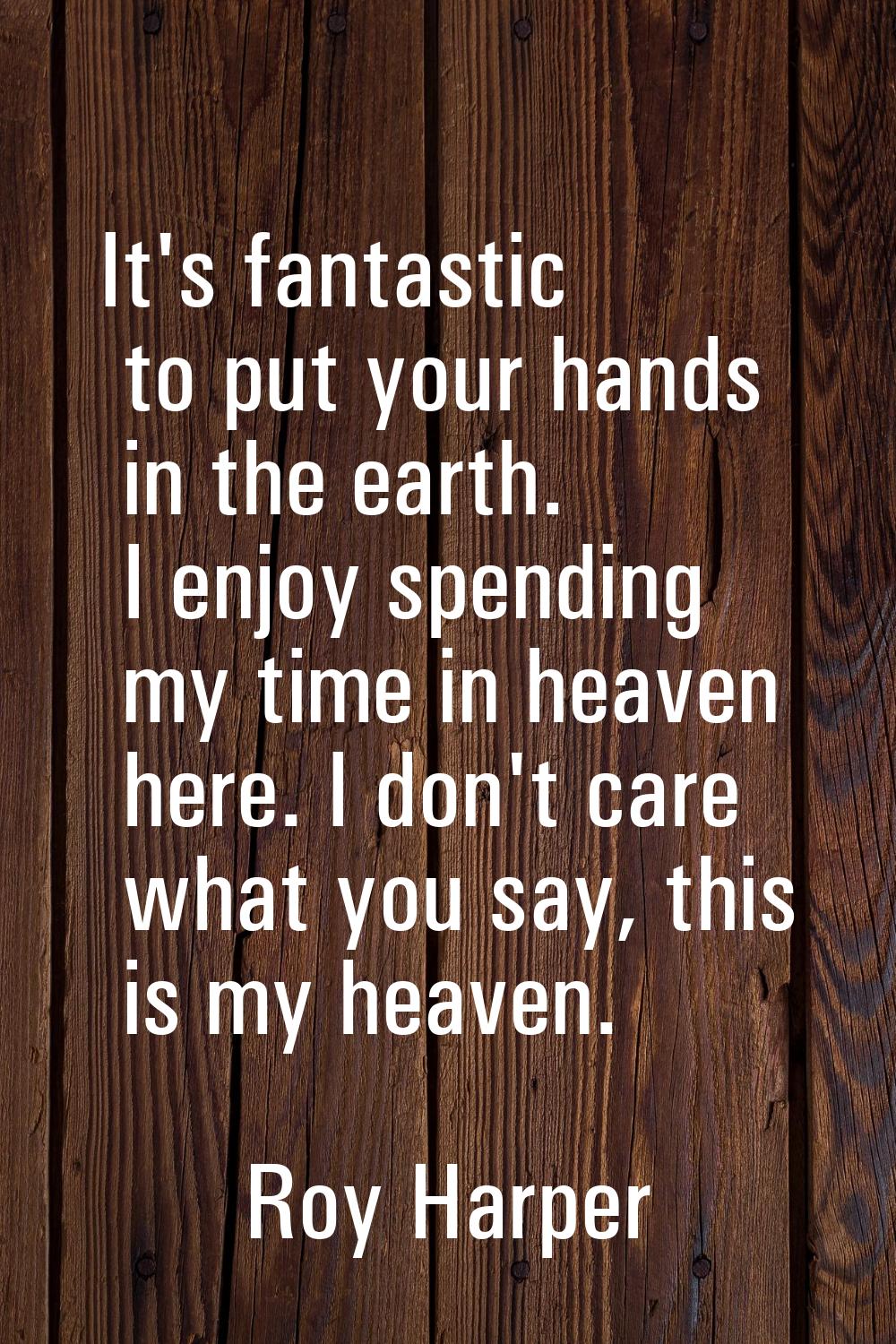 It's fantastic to put your hands in the earth. I enjoy spending my time in heaven here. I don't car