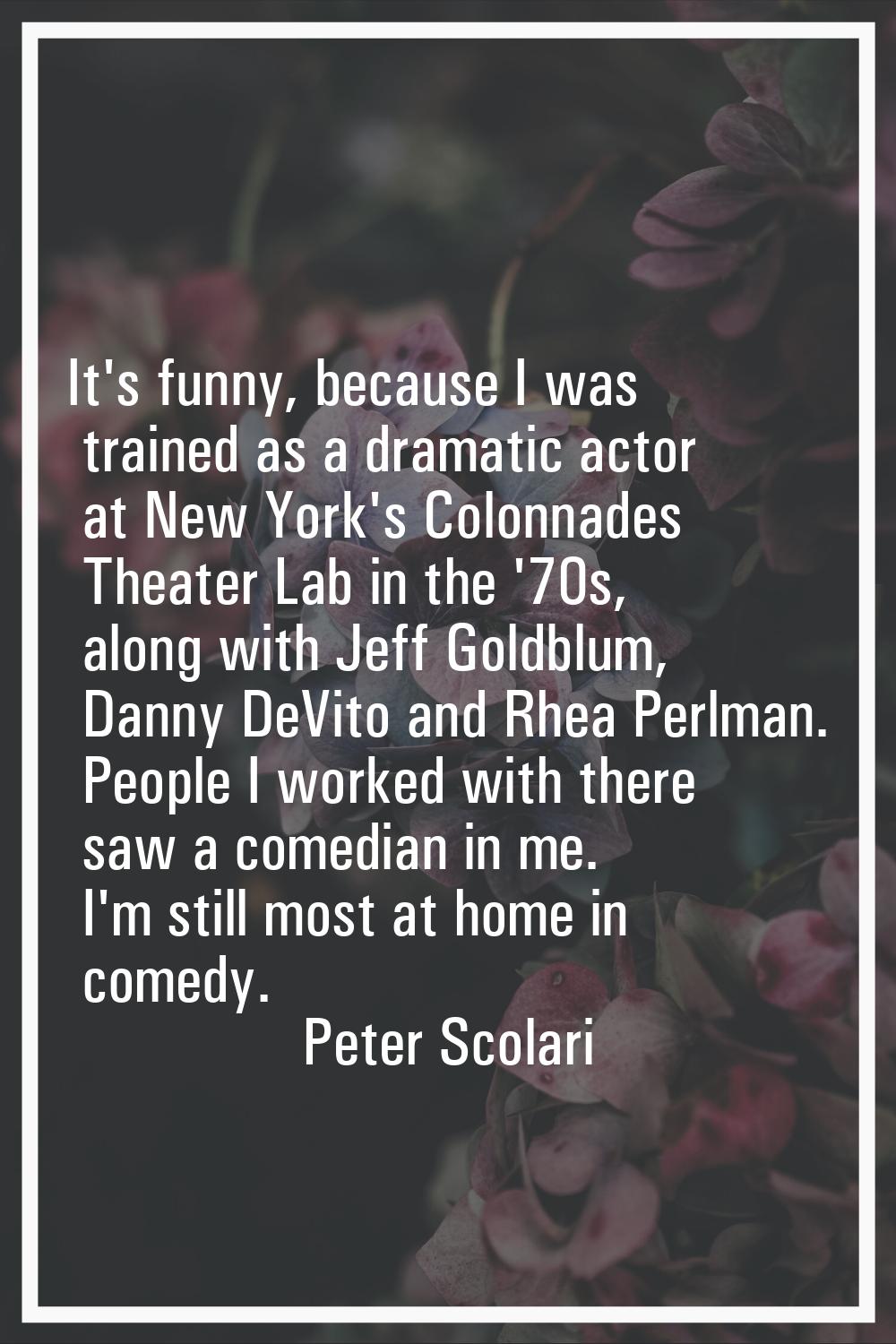 It's funny, because I was trained as a dramatic actor at New York's Colonnades Theater Lab in the '