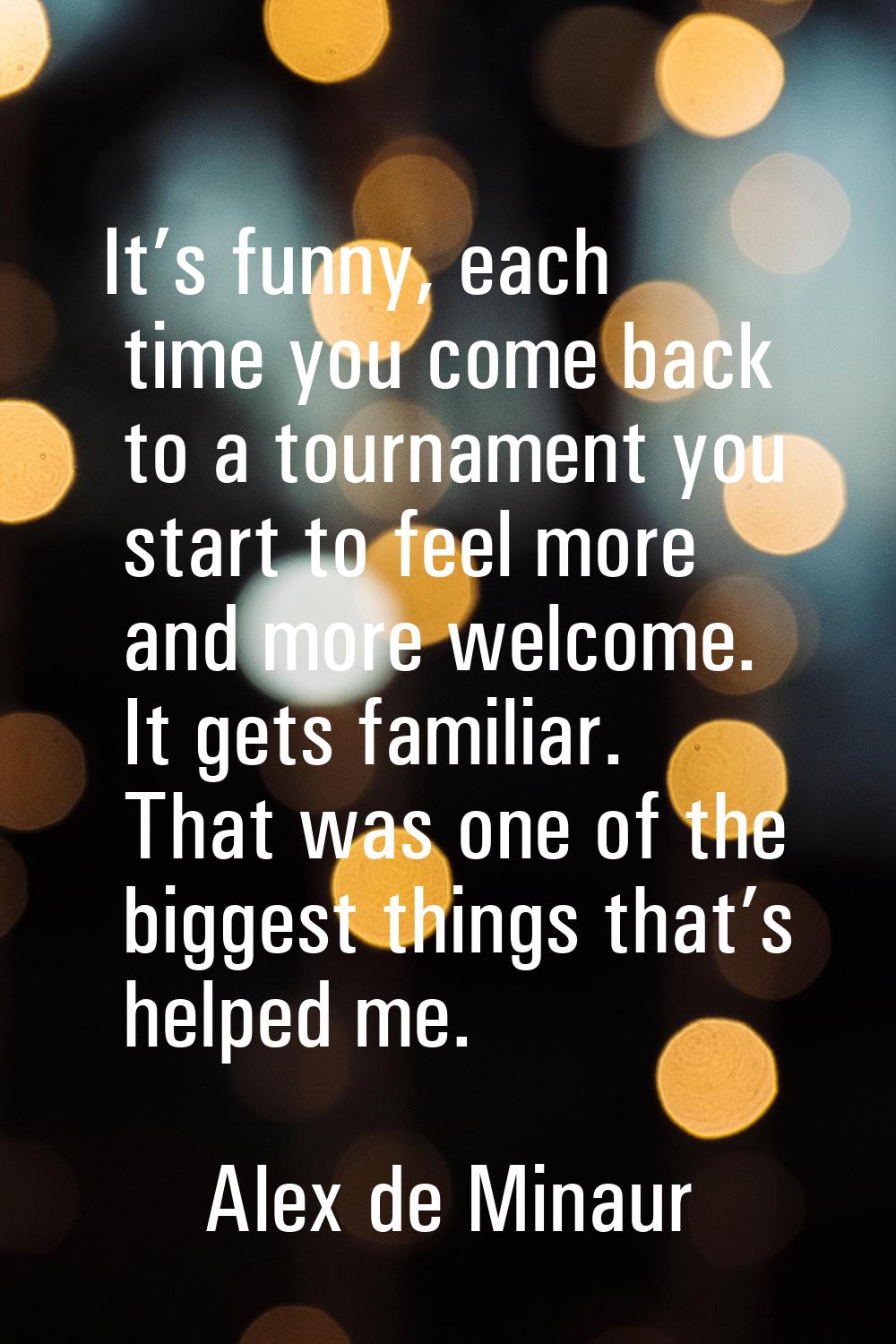 It’s funny, each time you come back to a tournament you start to feel more and more welcome. It get