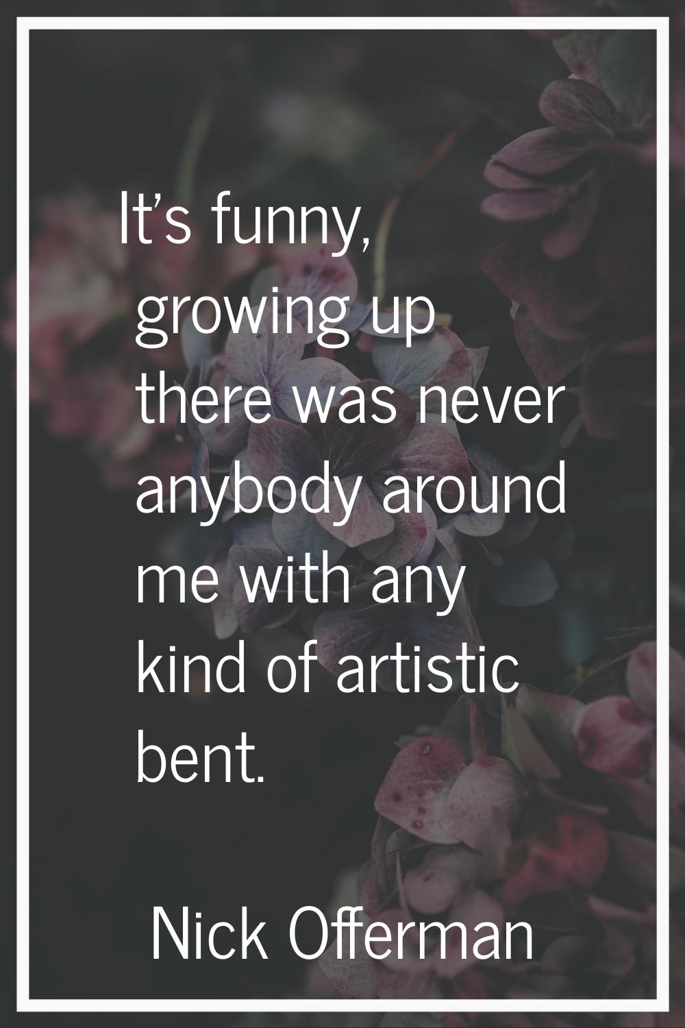 It's funny, growing up there was never anybody around me with any kind of artistic bent.