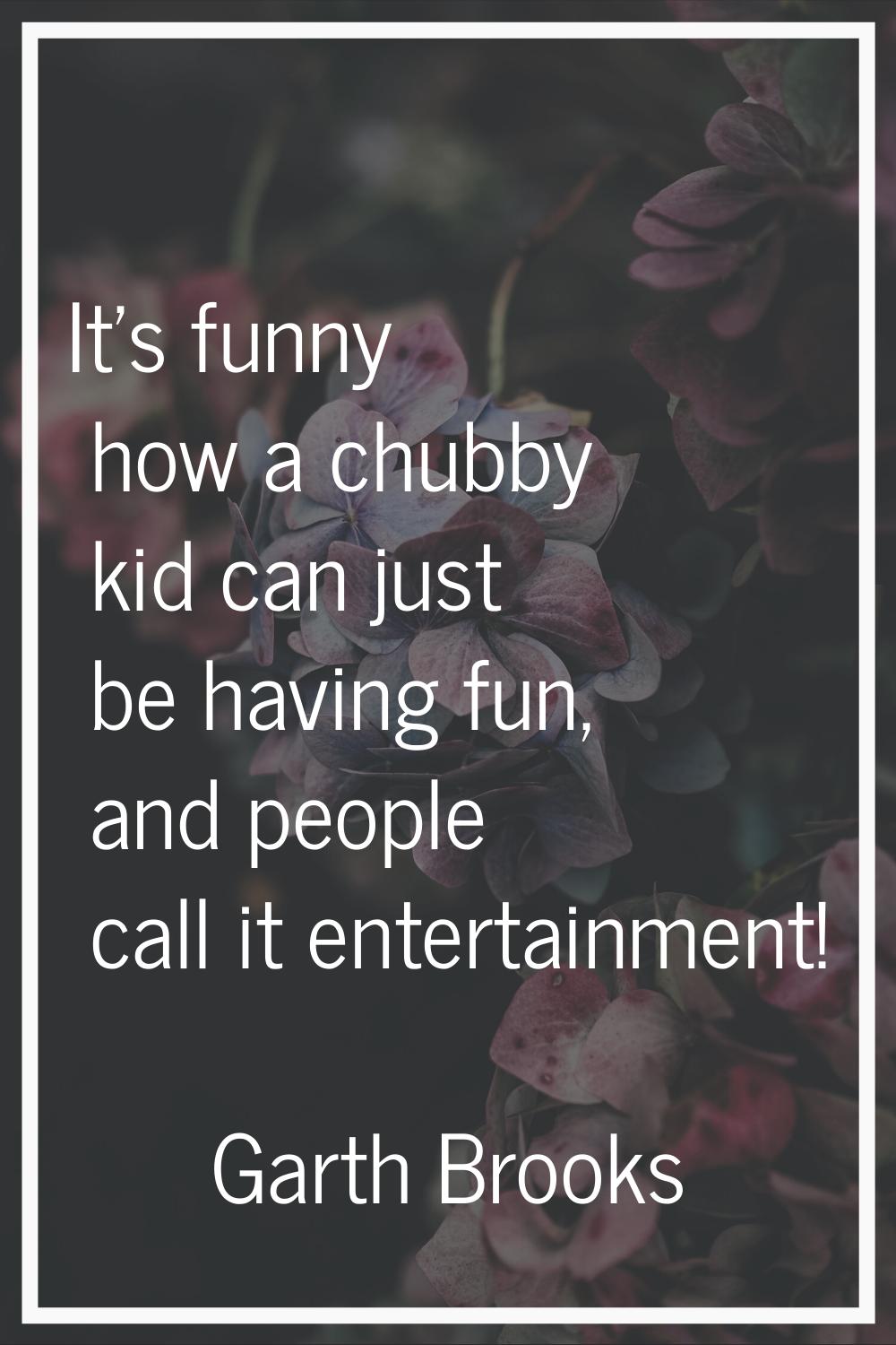 It's funny how a chubby kid can just be having fun, and people call it entertainment!