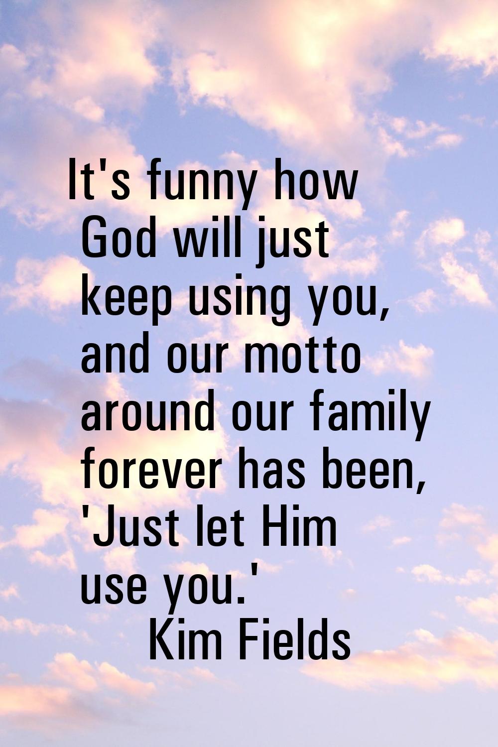 It's funny how God will just keep using you, and our motto around our family forever has been, 'Jus