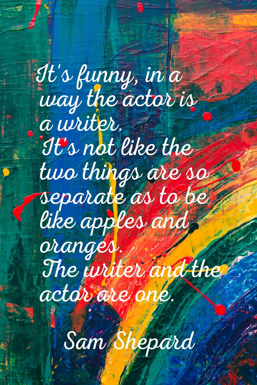 It's funny, in a way the actor is a writer. It's not like the two things are so separate as to be l