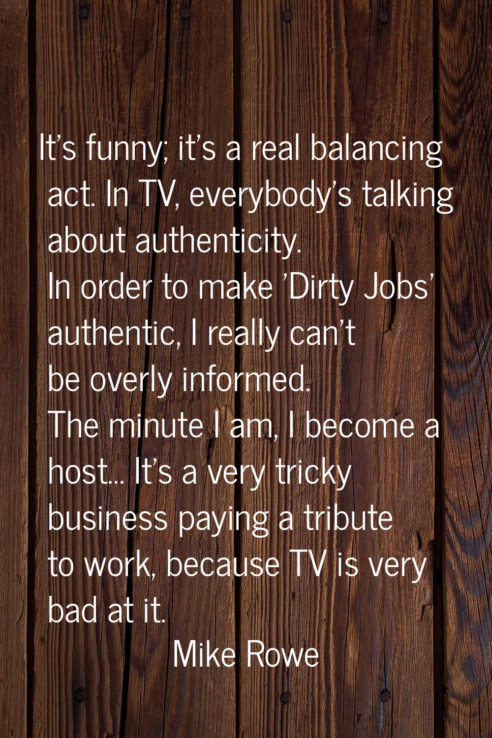 It's funny; it's a real balancing act. In TV, everybody's talking about authenticity. In order to m