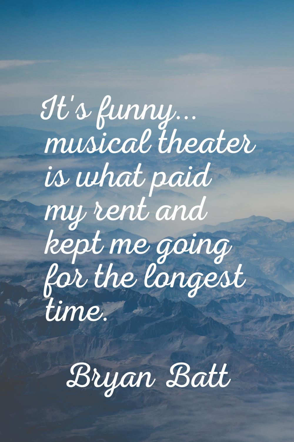 It's funny... musical theater is what paid my rent and kept me going for the longest time.