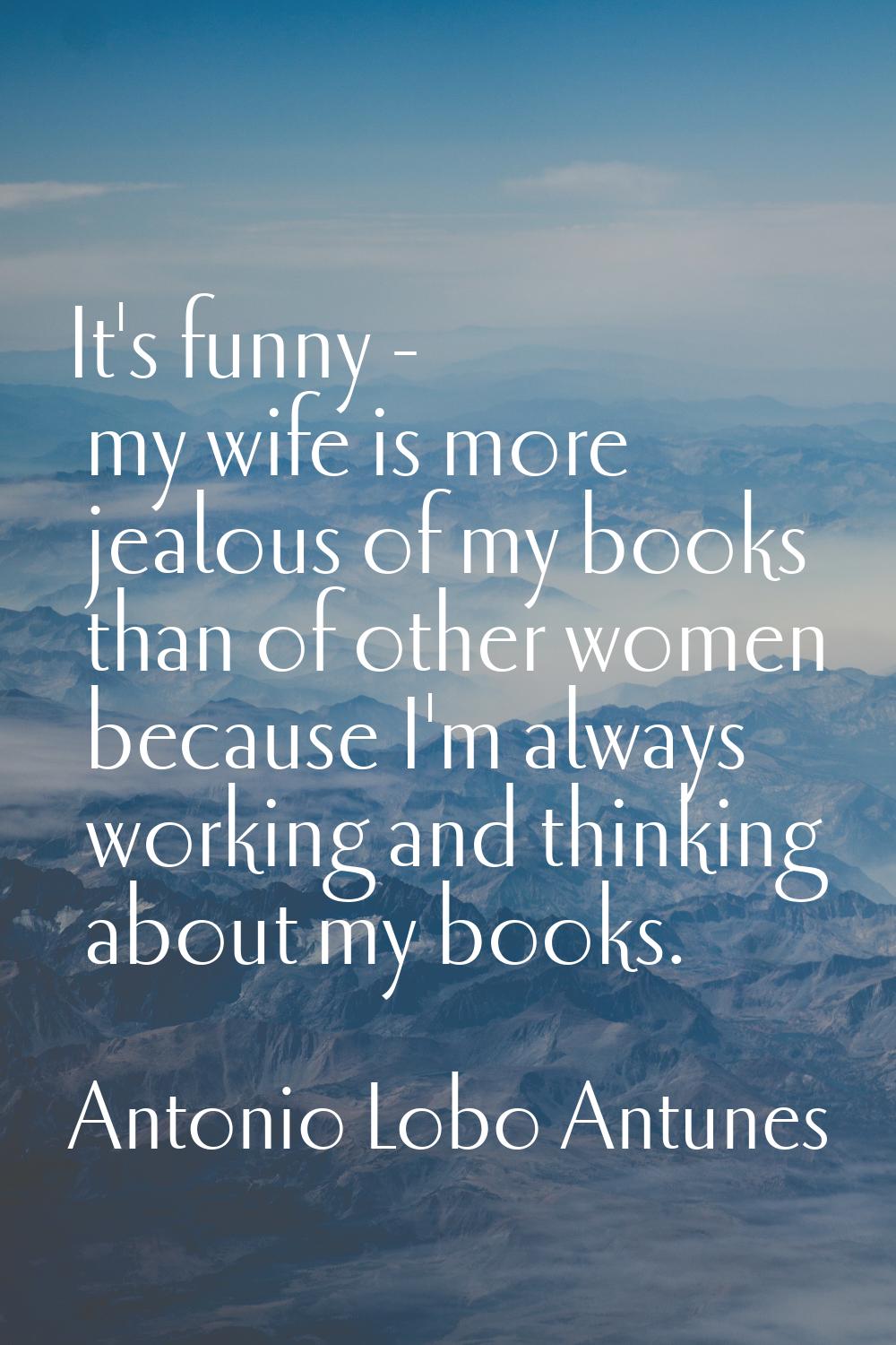 It's funny - my wife is more jealous of my books than of other women because I'm always working and