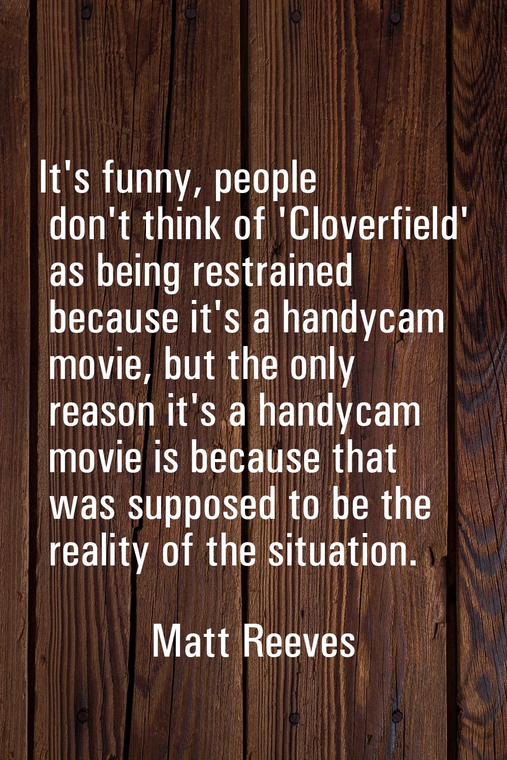 It's funny, people don't think of 'Cloverfield' as being restrained because it's a handycam movie, 