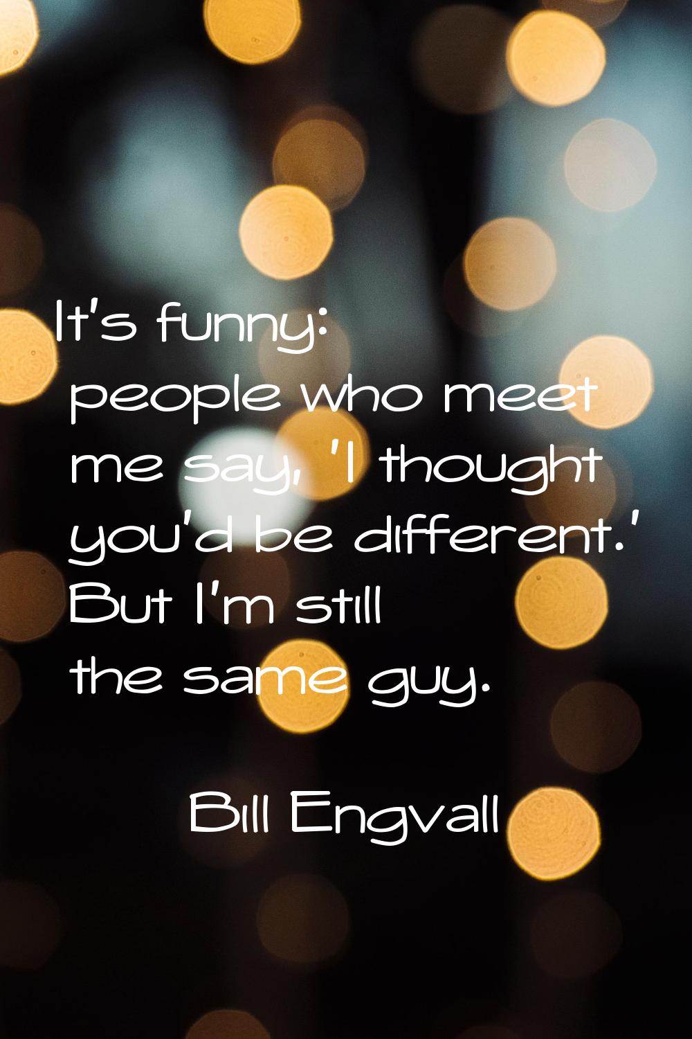 It's funny: people who meet me say, 'I thought you'd be different.' But I'm still the same guy.
