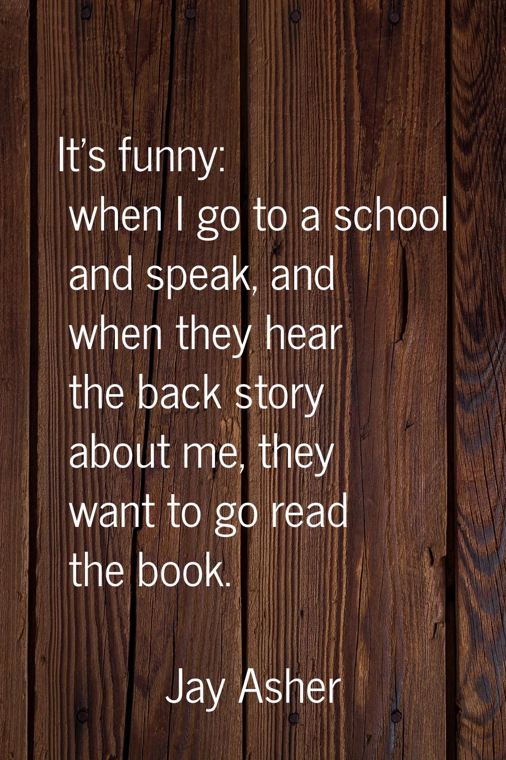 It's funny: when I go to a school and speak, and when they hear the back story about me, they want 