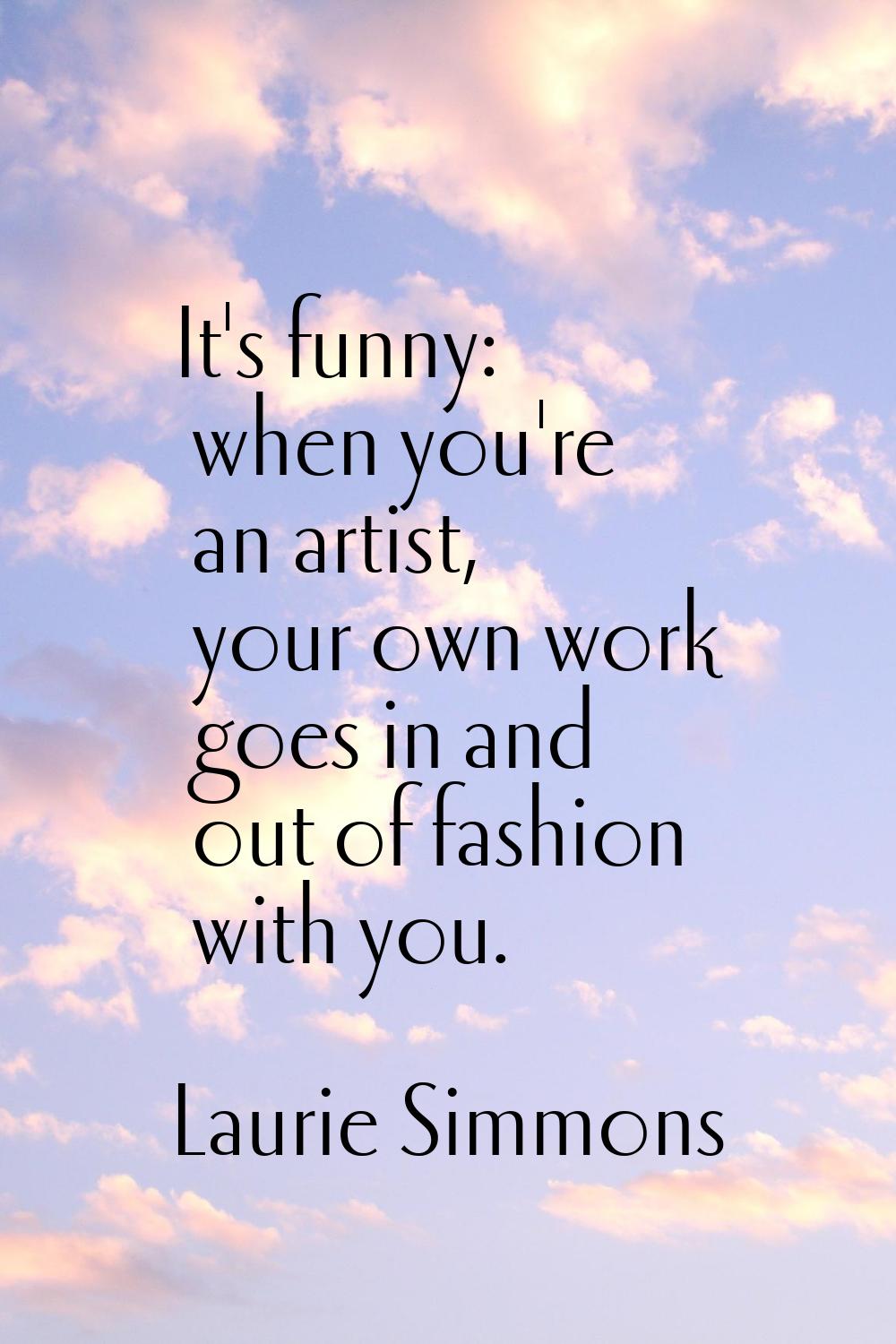 It's funny: when you're an artist, your own work goes in and out of fashion with you.