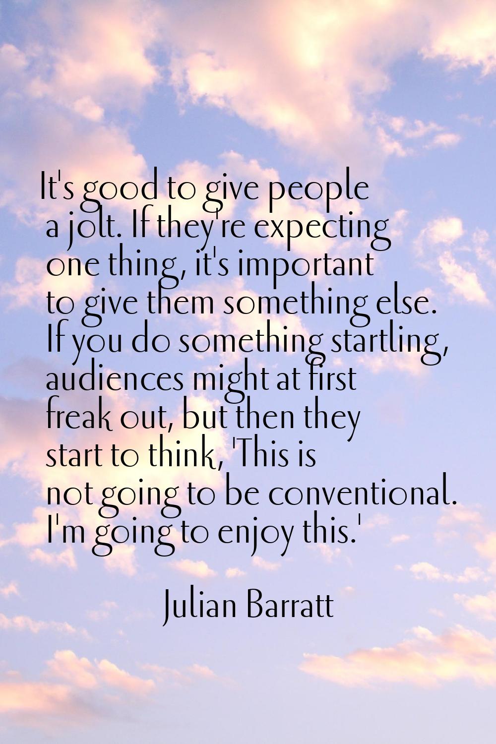 It's good to give people a jolt. If they're expecting one thing, it's important to give them someth