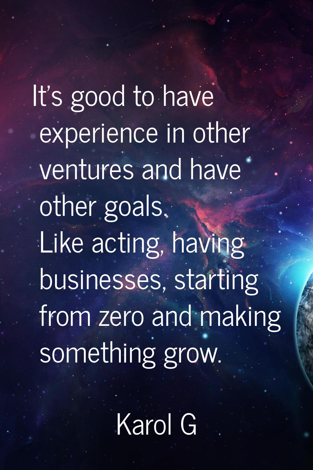 It's good to have experience in other ventures and have other goals. Like acting, having businesses