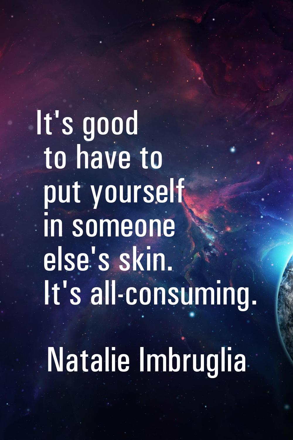 It's good to have to put yourself in someone else's skin. It's all-consuming.